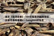关于《裕泽说香》-700元能买到越南芽庄沉香手串吗客服v一tamg688的信息